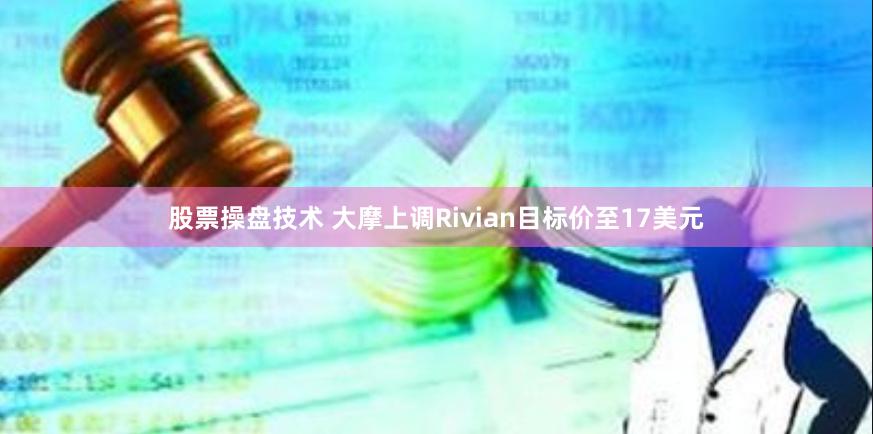 股票操盘技术 大摩上调Rivian目标价至17美元