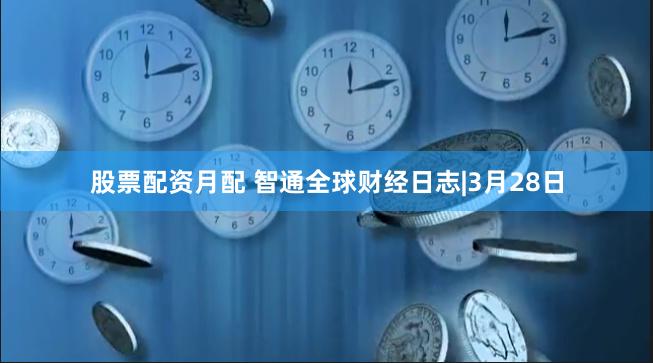 股票配资月配 智通全球财经日志|3月28日