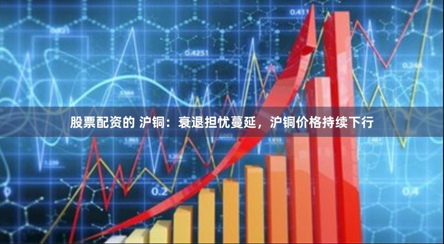 股票配资的 沪铜：衰退担忧蔓延，沪铜价格持续下行