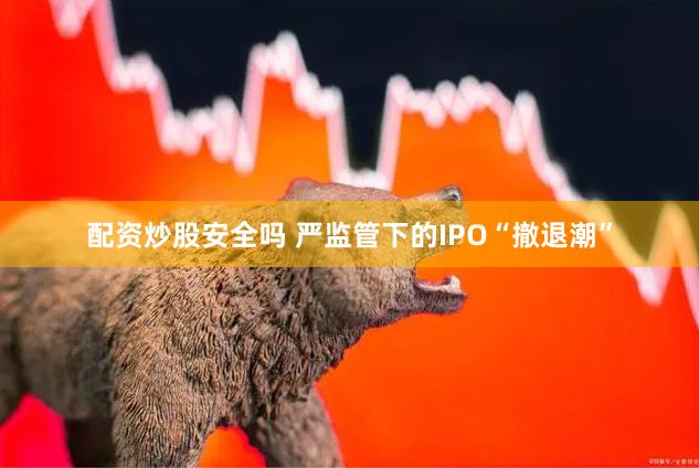 配资炒股安全吗 严监管下的IPO“撤退潮”