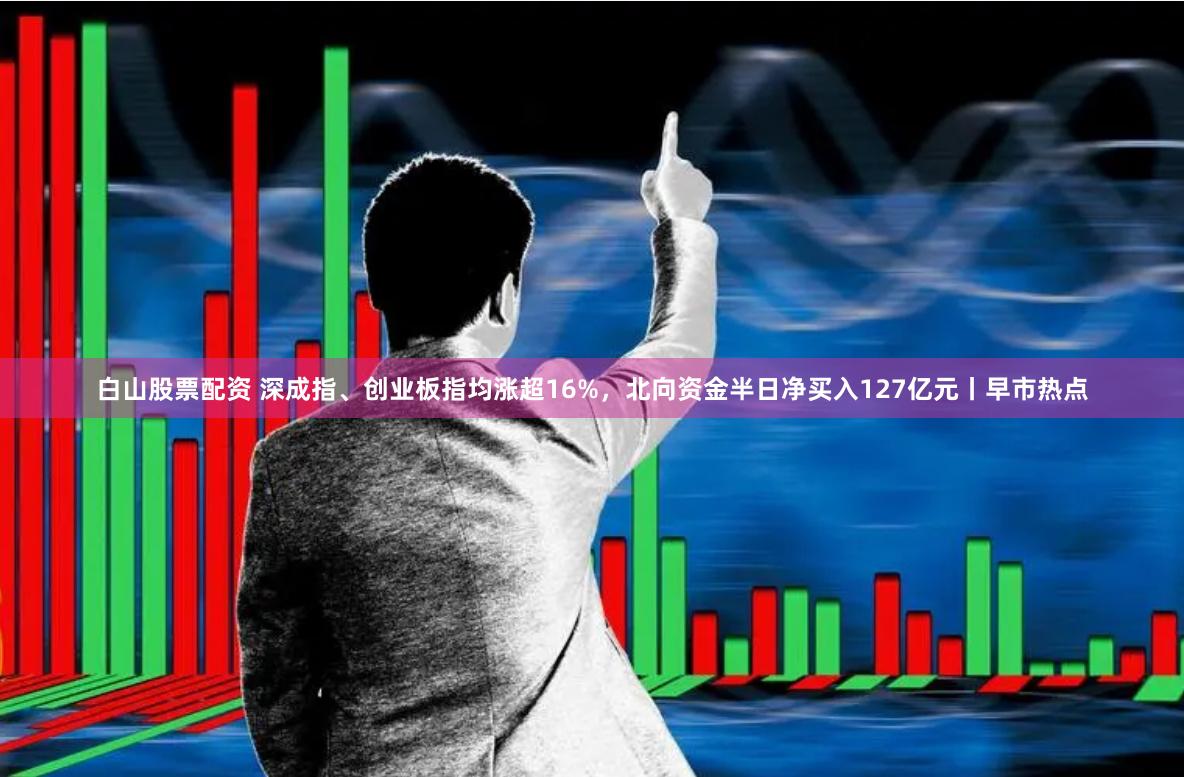 白山股票配资 深成指、创业板指均涨超16%，北向资金半日净买入127亿元丨早市热点