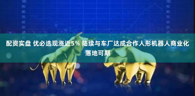 配资实盘 优必选现涨近5% 陆续与车厂达成合作人形机器人商业化落地可期