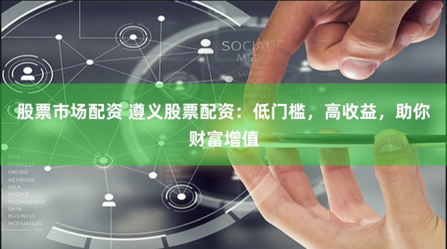 股票市场配资 遵义股票配资：低门槛，高收益，助你财富增值