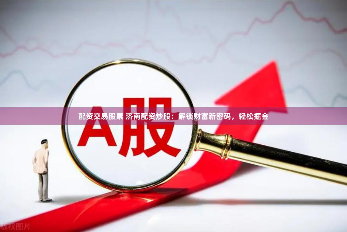 配资交易股票 济南配资炒股：解锁财富新密码，轻松掘金