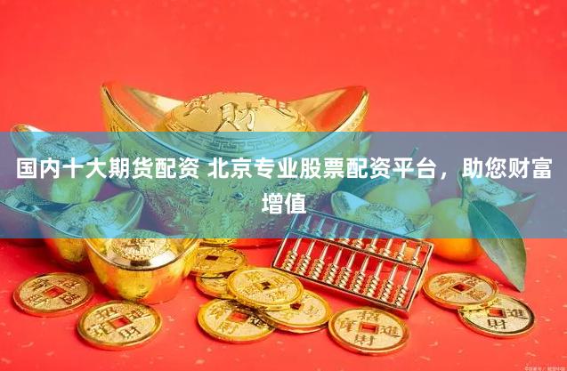 国内十大期货配资 北京专业股票配资平台，助您财富增值