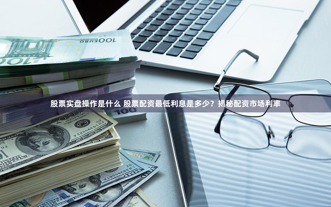 股票实盘操作是什么 股票配资最低利息是多少？揭秘配资市场利率