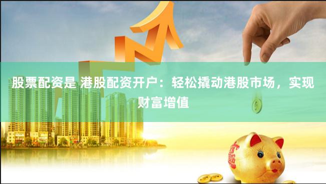 股票配资是 港股配资开户：轻松撬动港股市场，实现财富增值