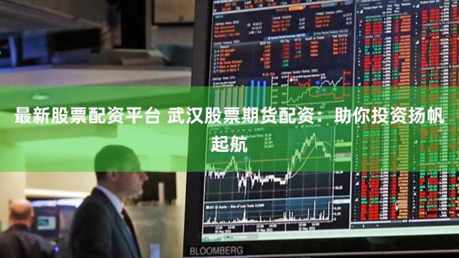 最新股票配资平台 武汉股票期货配资：助你投资扬帆起航