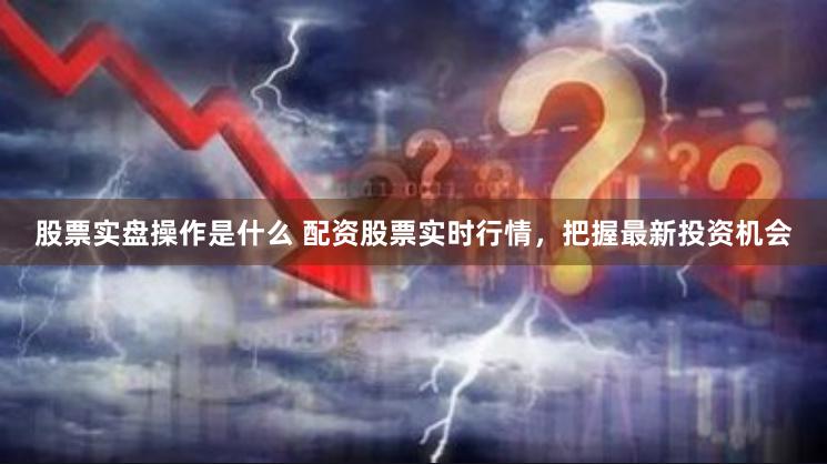 股票实盘操作是什么 配资股票实时行情，把握最新投资机会