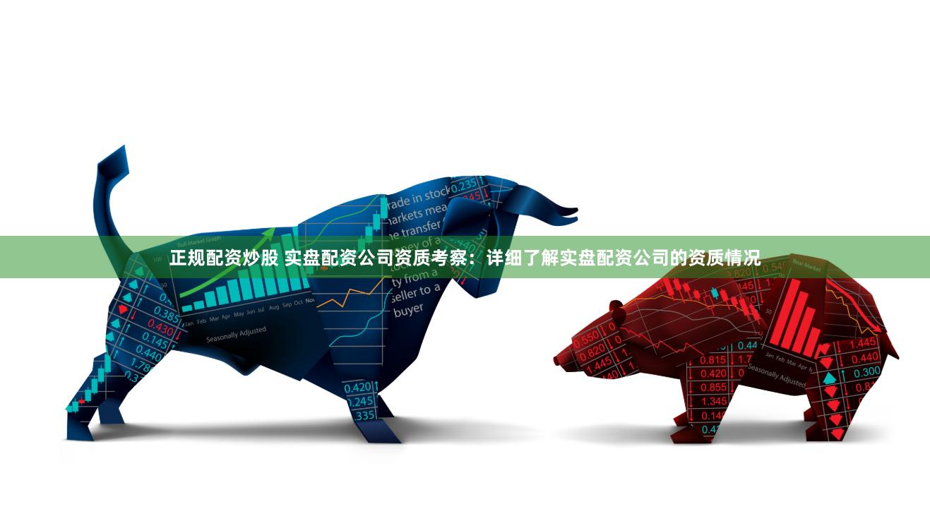 正规配资炒股 实盘配资公司资质考察：详细了解实盘配资公司的资质情况