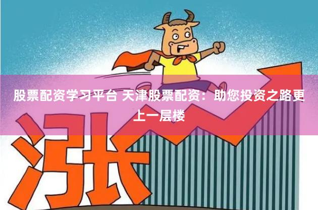 股票配资学习平台 天津股票配资：助您投资之路更上一层楼